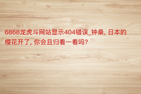 6868龙虎斗网站显示404错误_钟桑, 日本的樱花开了, 你会且归看一看吗?