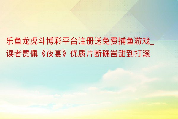 乐鱼龙虎斗博彩平台注册送免费捕鱼游戏_读者赞佩《夜宴》优质片断确凿甜到打滚