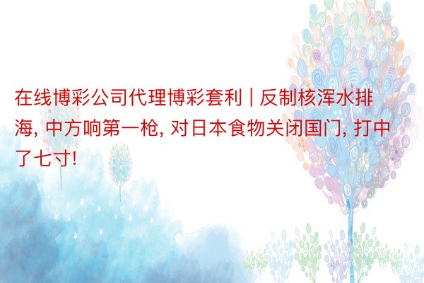 在线博彩公司代理博彩套利 | 反制核浑水排海, 中方响第一枪, 对日本食物关闭国门, 打中了七寸!