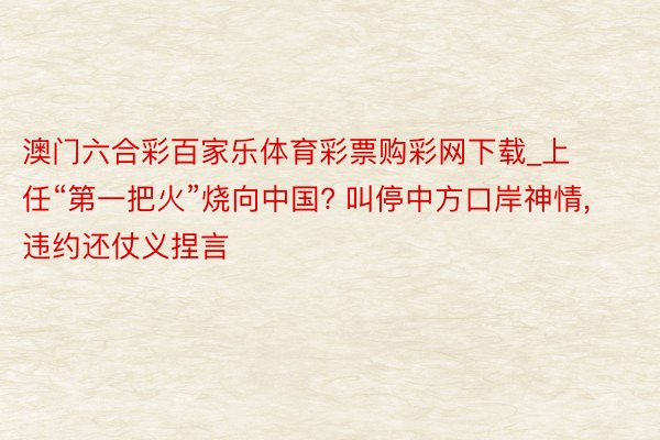 澳门六合彩百家乐体育彩票购彩网下载_上任“第一把火”烧向中国? 叫停中方口岸神情, 违约还仗义捏言