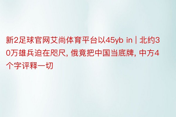 新2足球官网艾尚体育平台以45yb in | 北约30万雄兵迫在咫尺, 俄竟把中国当底牌, 中方4个字评释一切