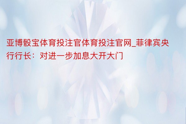 亚博骰宝体育投注官体育投注官网_菲律宾央行行长：对进一步加息大开大门
