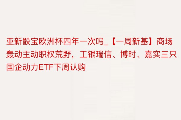亚新骰宝欧洲杯四年一次吗_【一周新基】商场轰动主动职权荒野，工银瑞信、博时、嘉实三只国企动力ETF下周认购