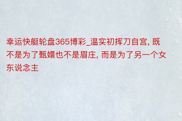 幸运快艇轮盘365博彩_温实初挥刀自宫, 既不是为了甄嬛也不是眉庄, 而是为了另一个女东说念主