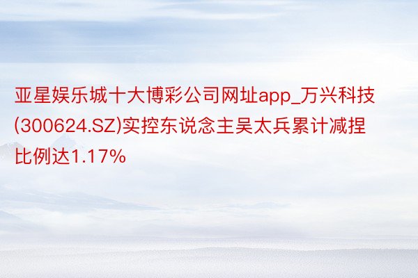 亚星娱乐城十大博彩公司网址app_万兴科技(300624.SZ)实控东说念主吴太兵累计减捏比例达1.17%