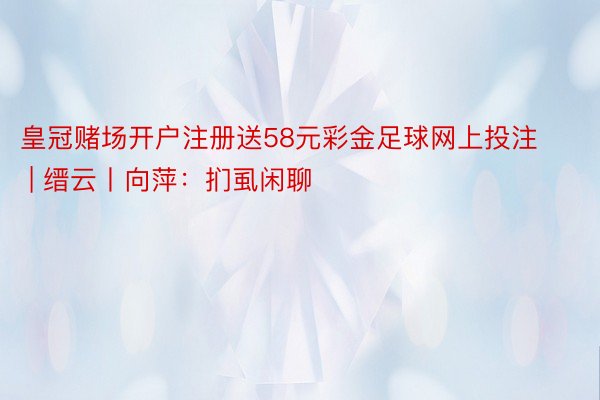 皇冠赌场开户注册送58元彩金足球网上投注 | 缙云丨向萍：扪虱闲聊