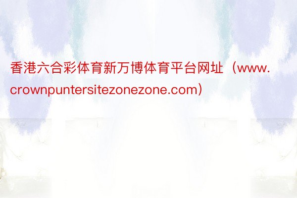香港六合彩体育新万博体育平台网址（www.crownpuntersitezonezone.com）