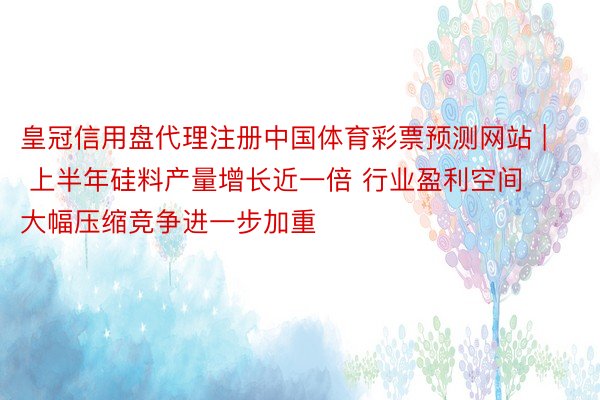 皇冠信用盘代理注册中国体育彩票预测网站 | 上半年硅料产量增长近一倍 行业盈利空间大幅压缩竞争进一步加重