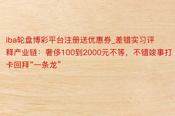 iba轮盘博彩平台注册送优惠券_差错实习评释产业链：奢侈100到2000元不等，不错竣事打卡回拜“一条龙”