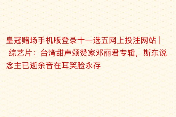 皇冠赌场手机版登录十一选五网上投注网站 | 综艺片：台湾甜声颂赞家邓丽君专辑，斯东说念主已逝余音在耳笑脸永存