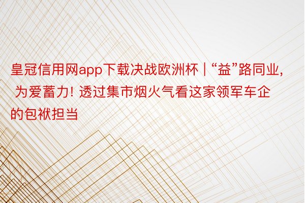 皇冠信用网app下载决战欧洲杯 | “益”路同业， 为爱蓄力! 透过集市烟火气看这家领军车企的包袱担当