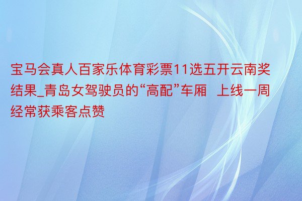 宝马会真人百家乐体育彩票11选五开云南奖结果_青岛女驾驶员的“高配”车厢  上线一周经常获乘客点赞