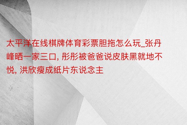 太平洋在线棋牌体育彩票胆拖怎么玩_张丹峰晒一家三口, 彤彤被爸爸说皮肤黑就地不悦, 洪欣瘦成纸片东说念主
