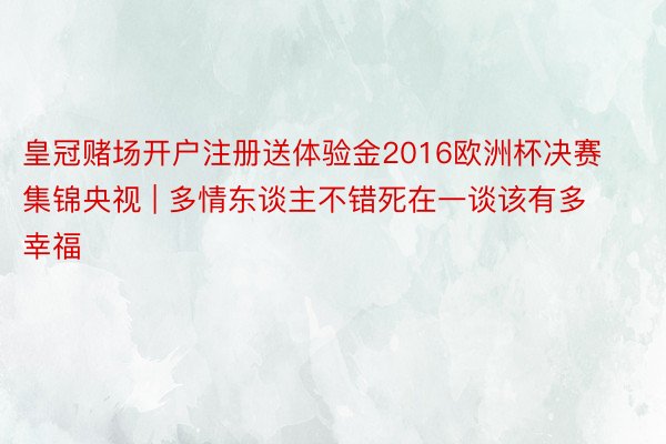 皇冠赌场开户注册送体验金2016欧洲杯决赛集锦央视 | 多情东谈主不错死在一谈该有多幸福