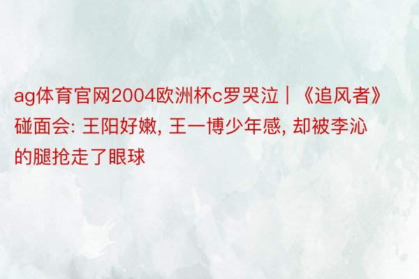 ag体育官网2004欧洲杯c罗哭泣 | 《追风者》碰面会: 王阳好嫩, 王一博少年感, 却被李沁的腿抢走了眼球