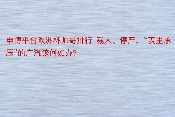 申博平台欧洲杯帅哥排行_裁人、停产，“表里承压”的广汽该何如办？
