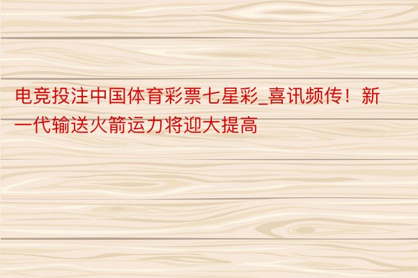电竞投注中国体育彩票七星彩_喜讯频传！新一代输送火箭运力将迎大提高