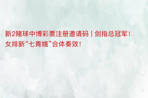 新2赌球中博彩票注册邀请码 | 剑指总冠军！女排新“七青娥”合体奏效！