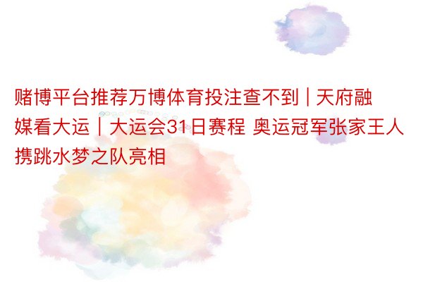 赌博平台推荐万博体育投注查不到 | 天府融媒看大运｜大运会31日赛程 奥运冠军张家王人携跳水梦之队亮相