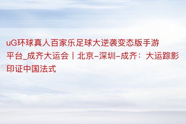 uG环球真人百家乐足球大逆袭变态版手游平台_成齐大运会丨北京-深圳-成齐：大运踪影印证中国法式