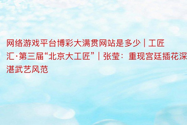 网络游戏平台博彩大满贯网站是多少 | 工匠汇·第三届“北京大工匠”｜张莹：重现宫廷插花深湛武艺风范