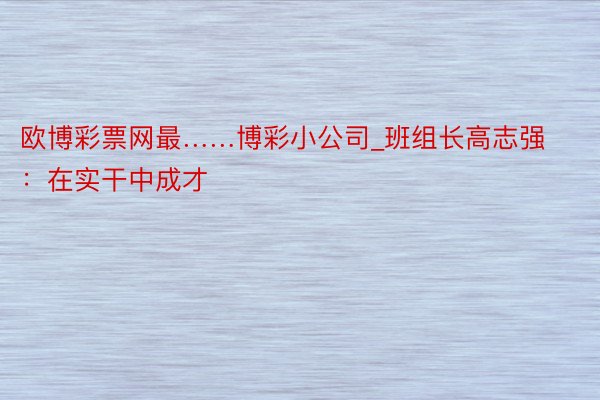 欧博彩票网最……博彩小公司_班组长高志强：在实干中成才
