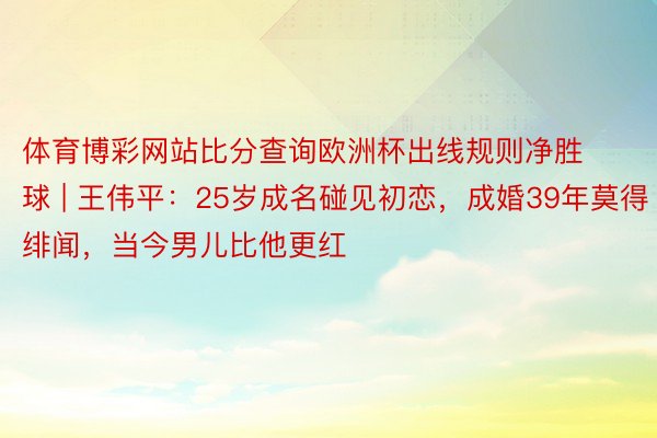 体育博彩网站比分查询欧洲杯出线规则净胜球 | 王伟平：25岁成名碰见初恋，成婚39年莫得绯闻，当今男儿比他更红