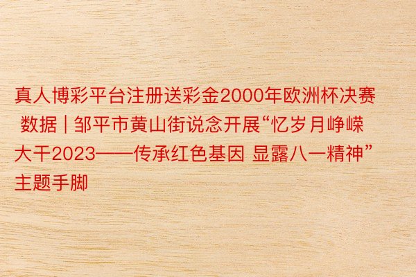 真人博彩平台注册送彩金2000年欧洲杯决赛 数据 | 邹平市黄山街说念开展“忆岁月峥嵘 大干2023——传承红色基因 显露八一精神”主题手脚