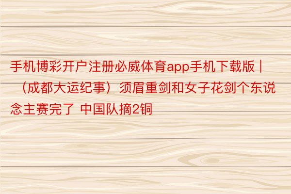 手机博彩开户注册必威体育app手机下载版 | （成都大运纪事）须眉重剑和女子花剑个东说念主赛完了 中国队摘2铜