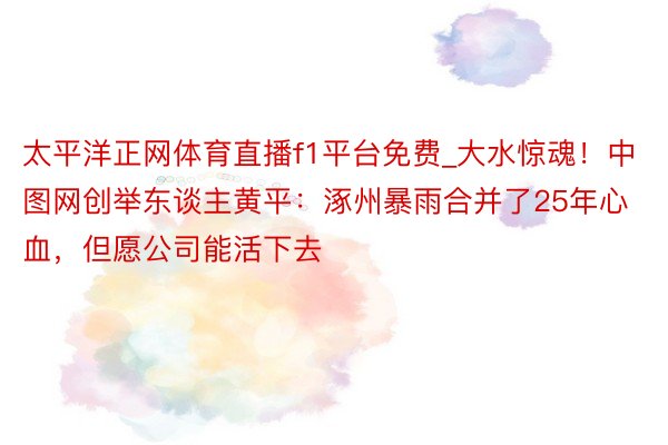 太平洋正网体育直播f1平台免费_大水惊魂！中图网创举东谈主黄平：涿州暴雨合并了25年心血，但愿公司能活下去