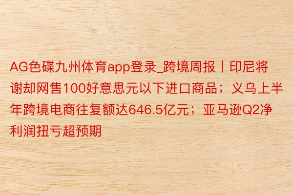 AG色碟九州体育app登录_跨境周报丨印尼将谢却网售100好意思元以下进口商品；义乌上半年跨境电商往复额达646.5亿元；亚马逊Q2净利润扭亏超预期