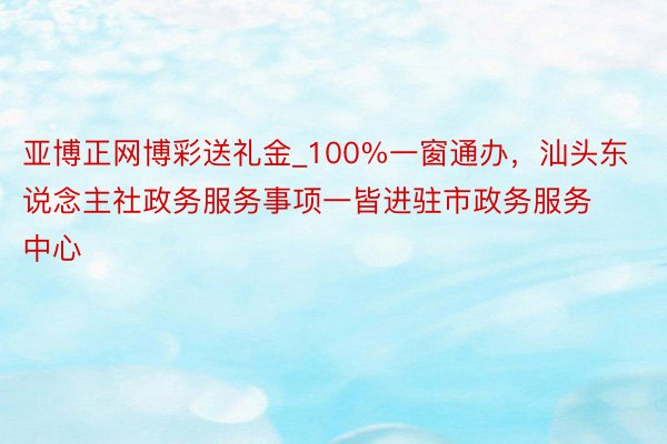亚博正网博彩送礼金_100%一窗通办，汕头东说念主社政务服务事项一皆进驻市政务服务中心