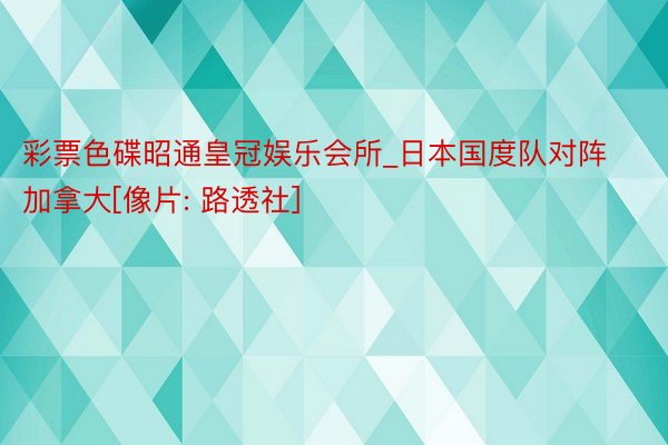 彩票色碟昭通皇冠娱乐会所_日本国度队对阵加拿大[像片: 路透社]