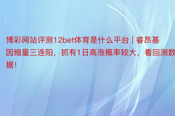 博彩网站评测12bet体育是什么平台 | 睿昂基因缩量三连阳，抓有1日高涨概率较大，看回测数据！