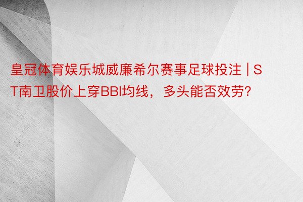 皇冠体育娱乐城威廉希尔赛事足球投注 | ST南卫股价上穿BBI均线，多头能否效劳？