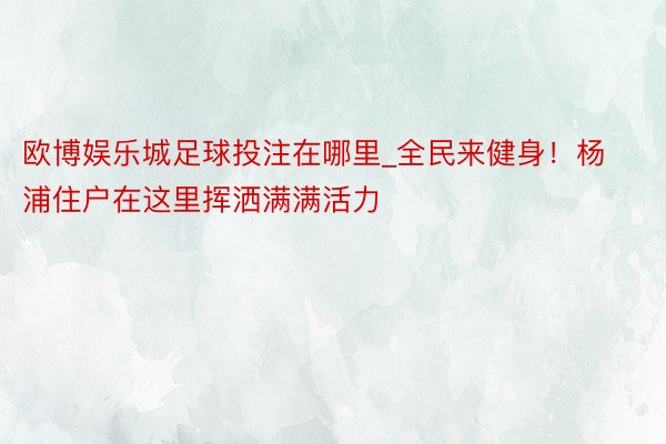 欧博娱乐城足球投注在哪里_全民来健身！杨浦住户在这里挥洒满满活力