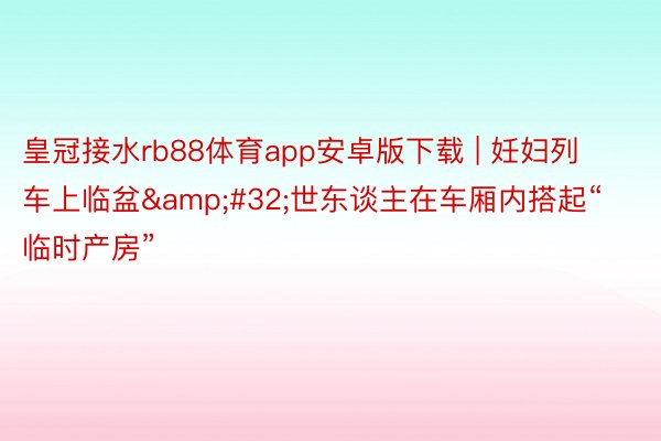 皇冠接水rb88体育app安卓版下载 | 妊妇列车上临盆&#32;世东谈主在车厢内搭起“临时产房”