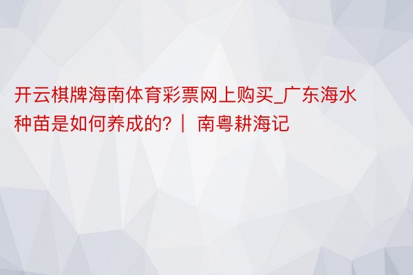 开云棋牌海南体育彩票网上购买_广东海水种苗是如何养成的？|  南粤耕海记