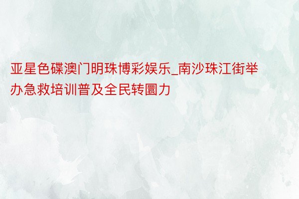 亚星色碟澳门明珠博彩娱乐_南沙珠江街举办急救培训普及全民转圜力