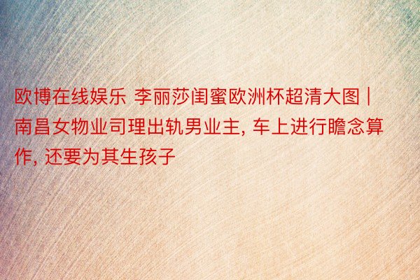 欧博在线娱乐 李丽莎闺蜜欧洲杯超清大图 | 南昌女物业司理出轨男业主, 车上进行瞻念算作, 还要为其生孩子