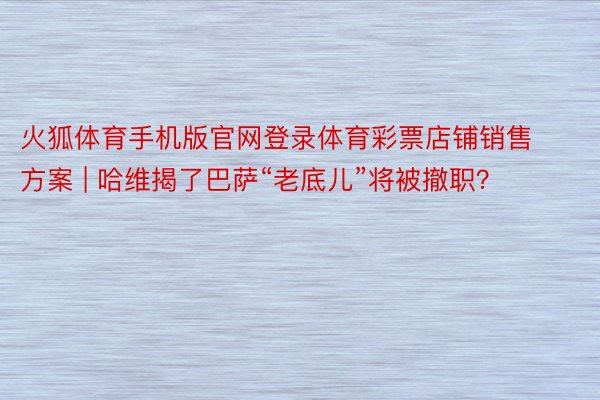 火狐体育手机版官网登录体育彩票店铺销售方案 | 哈维揭了巴萨“老底儿”将被撤职？