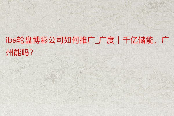 iba轮盘博彩公司如何推广_广度｜千亿储能，广州能吗？