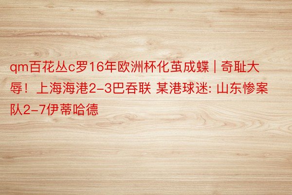 qm百花丛c罗16年欧洲杯化茧成蝶 | 奇耻大辱！上海海港2-3巴吞联 某港球迷: 山东惨案队2-7伊蒂哈德