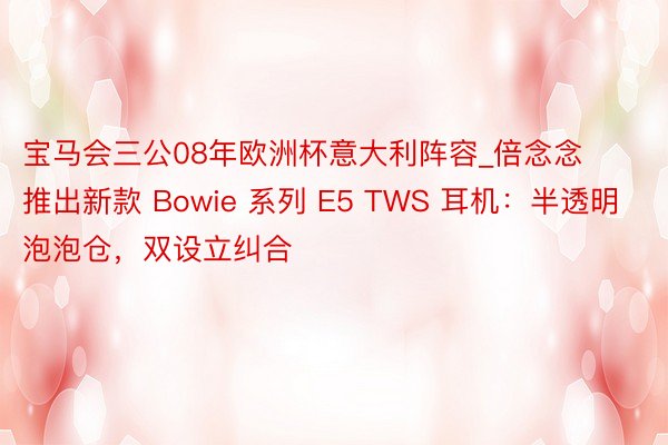 宝马会三公08年欧洲杯意大利阵容_倍念念推出新款 Bowie 系列 E5 TWS 耳机：半透明泡泡仓，双设立纠合