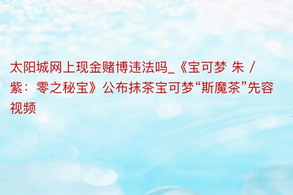 太阳城网上现金赌博违法吗_《宝可梦 朱 / 紫：零之秘宝》公布抹茶宝可梦“斯魔茶”先容视频