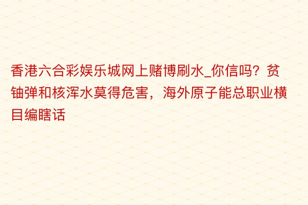 香港六合彩娱乐城网上赌博刷水_你信吗？贫铀弹和核浑水莫得危害，海外原子能总职业横目编瞎话