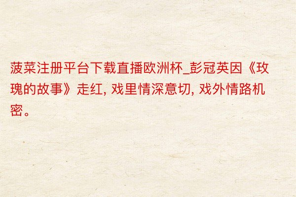 菠菜注册平台下载直播欧洲杯_彭冠英因《玫瑰的故事》走红, 戏里情深意切, 戏外情路机密。