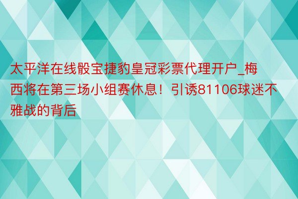 太平洋在线骰宝捷豹皇冠彩票代理开户_梅西将在第三场小组赛休息！引诱81106球迷不雅战的背后