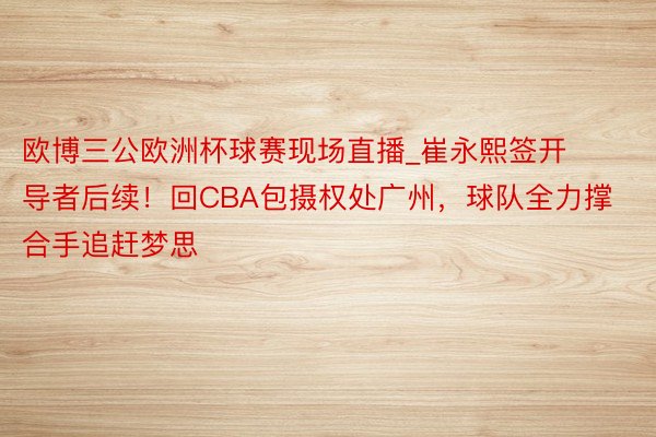 欧博三公欧洲杯球赛现场直播_崔永熙签开导者后续！回CBA包摄权处广州，球队全力撑合手追赶梦思