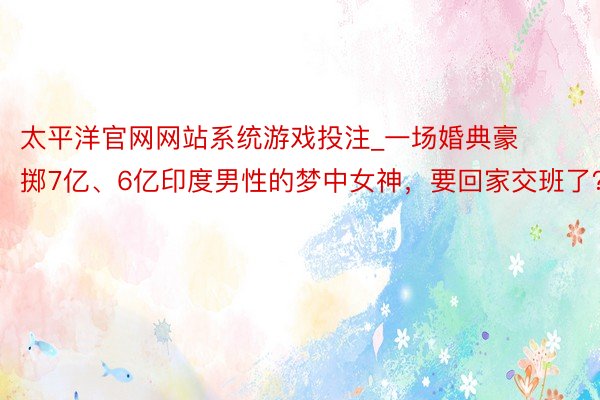 太平洋官网网站系统游戏投注_一场婚典豪掷7亿、6亿印度男性的梦中女神，要回家交班了？